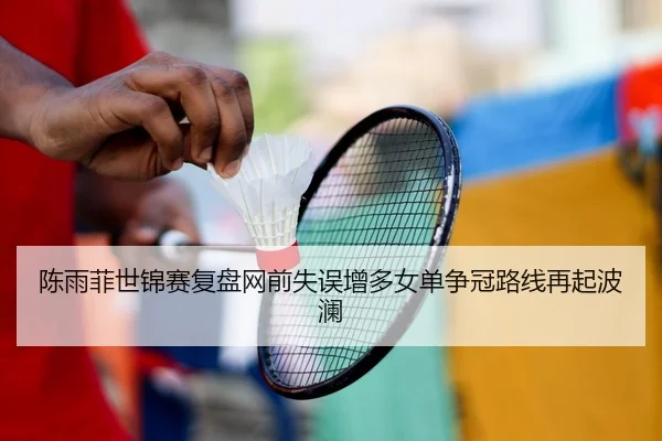 陈雨菲世锦赛复盘网前失误增多女单争冠路线再起波澜 - HTH